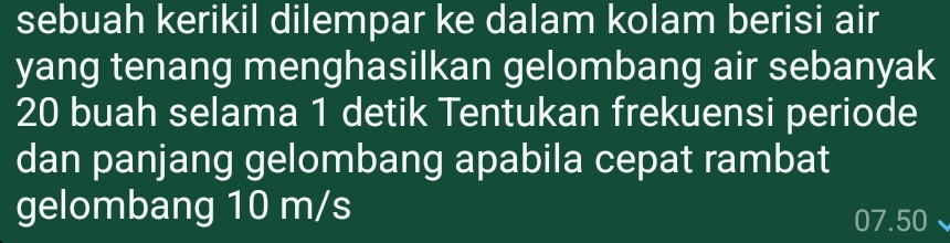 sebuah kerikil dilempar ke dalam kolam berisi air 
yang tenang menghasilkan gelombang air sebanyak
20 buah selama 1 detik Tentukan frekuensi periode 
dan panjang gelombang apabila cepat rambat 
gelombang 10 m/s
07.50