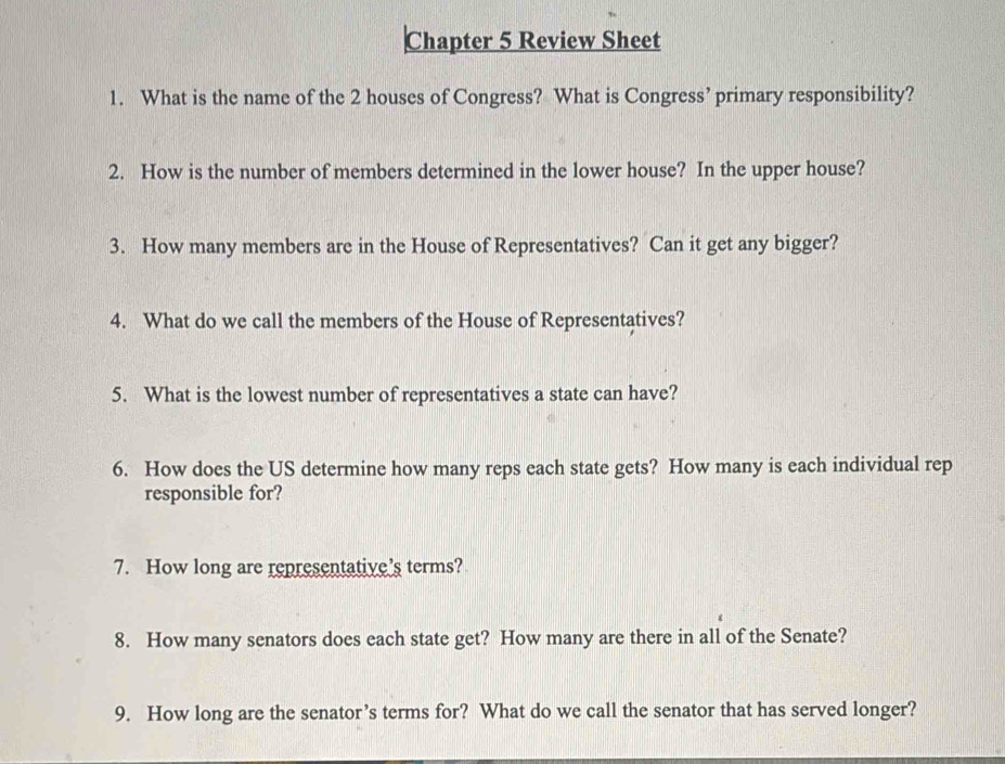 Chapter 5 Review Sheet 
1. What is the name of the 2 houses of Congress? What is Congress’ primary responsibility? 
2. How is the number of members determined in the lower house? In the upper house? 
3. How many members are in the House of Representatives? Can it get any bigger? 
4. What do we call the members of the House of Representatives? 
5. What is the lowest number of representatives a state can have? 
6. How does the US determine how many reps each state gets? How many is each individual rep 
responsible for? 
7. How long are representative's terms? 
8. How many senators does each state get? How many are there in all of the Senate? 
9. How long are the senator’s terms for? What do we call the senator that has served longer?