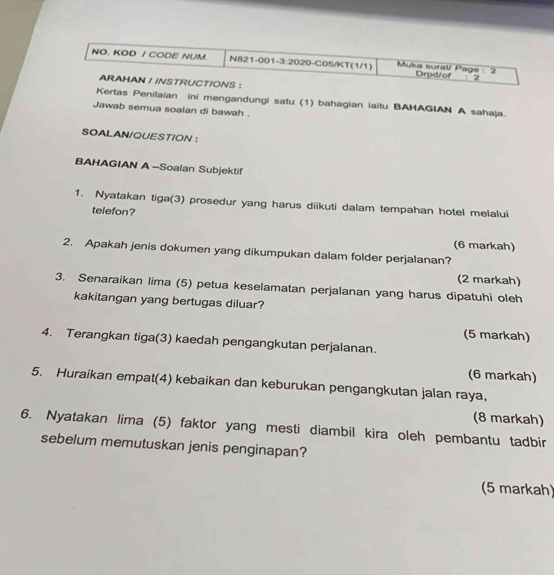 NO. KOD / CODE NUM. N821-001-3:2020-C05/KT(1/1) Muka suraV Page : 2 
Drpd/of ; 2 
ARAHAN / /NSTRUCT/ONS : 
Kertas Penilaian ini mengandungi satu (1) bahagian iaitu BAHAGIAN A sahaja. 
Jawab semua soalan di bawah . 
SOALAN/QUEST/ON : 
BAHAGIAN A -Soalan Subjektif 
1. Nyatakan tiga(3) prosedur yang harus diikuti dalam tempahan hotel melalui 
telefon? 
(6 markah) 
2. Apakah jenis dokumen yang dikumpukan dalam folder perjalanan? 
(2 markah) 
3. Senaraikan lima (5) petua keselamatan perjalanan yang harus dipatuhi oleh 
kakitangan yang bertugas diluar? 
(5 markah) 
4. Terangkan tiga(3) kaedah pengangkutan perjalanan. 
(6 markah) 
5. Huraikan empat(4) kebaikan dan keburukan pengangkutan jalan raya, 
(8 markah) 
6. Nyatakan lima (5) faktor yang mesti diambil kira oleh pembantu tadbir 
sebelum memutuskan jenis penginapan? 
(5 markah)