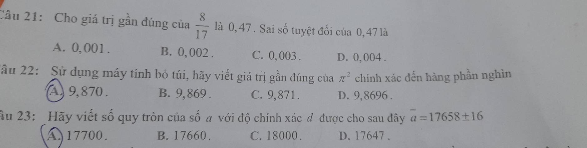 Cho giá trị gần đúng của  8/17  là 0, 47. Sai số tuyệt đối của 0, 47 là
A. 0,001. B. 0, 002. C. 0, 003.
D. 0, 004.
2ầu 22: Sử dụng máy tính bỏ túi, hãy viết giá trị gần đúng của π^2 chính xác đến hàng phần nghìn
A, 9, 870. B. 9, 869. C. 9,871. D. 9,8696.
âu 23: Hãy viết số quy tròn của số a với độ chính xác đ được cho sau đây overline a=17658± 16
A. 17700. B. 17660. C. 18000. D. 17647.