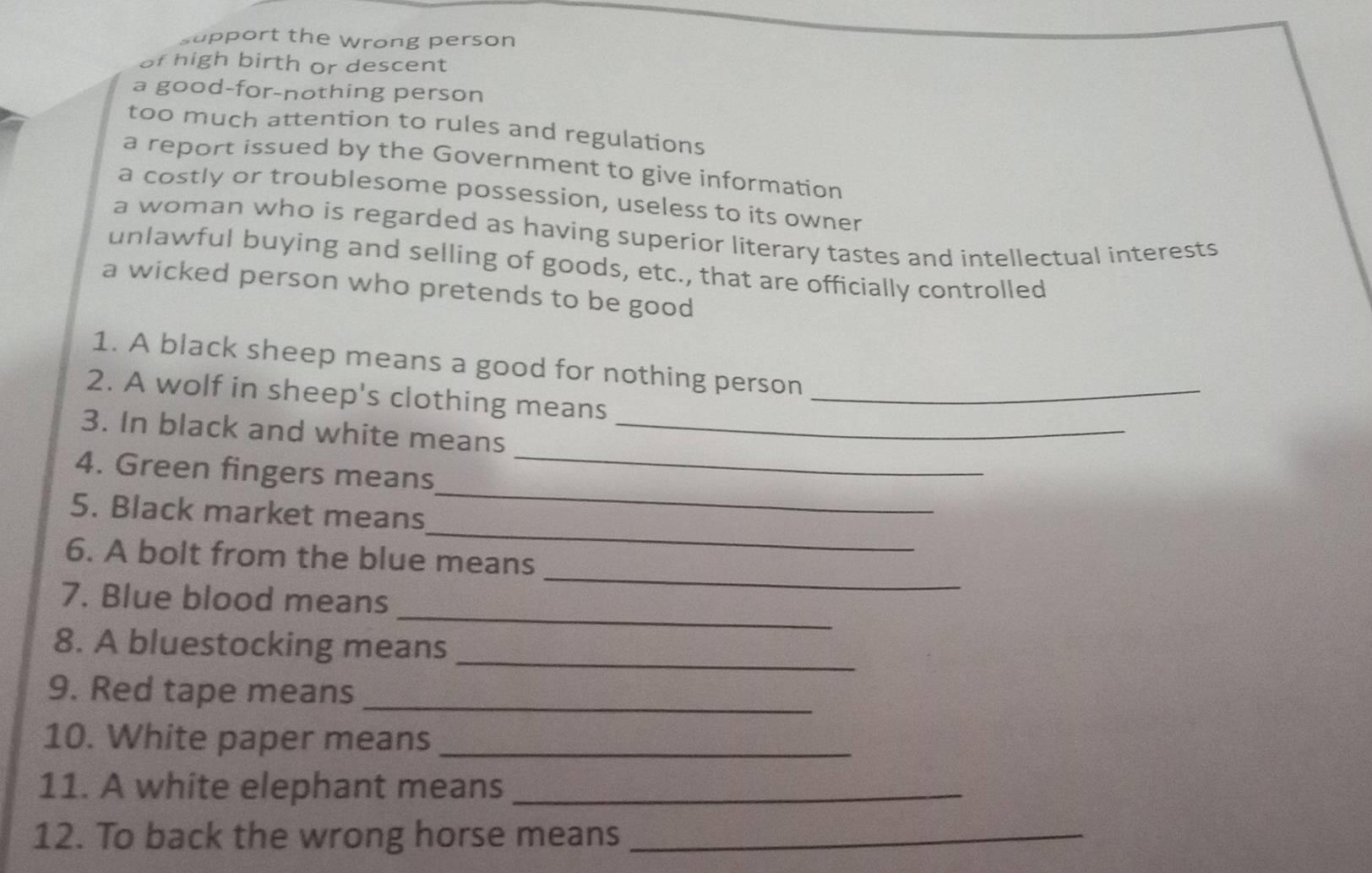 support the wrong person
of high birth or descent
a good-for-nothing person
too much attention to rules and regulations
a report issued by the Government to give information
a costly or troublesome possession, useless to its owner
a woman who is regarded as having superior literary tastes and intellectual interests
unlawful buying and selling of goods, etc., that are officially controlled
a wicked person who pretends to be good
1. A black sheep means a good for nothing person
2. A wolf in sheep's clothing means_
3. In black and white means_
_
4. Green fingers means
_
_
5. Black market means
_
6. A bolt from the blue means
_
7. Blue blood means
_
8. A bluestocking means
9. Red tape means_
10. White paper means_
11. A white elephant means_
12. To back the wrong horse means_