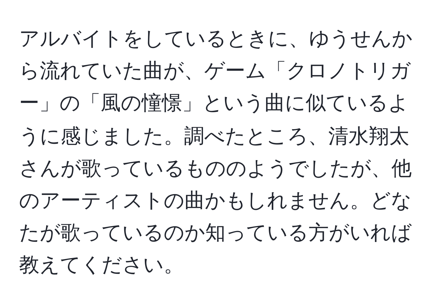 アルバイトをしているときに、ゆうせんから流れていた曲が、ゲーム「クロノトリガー」の「風の憧憬」という曲に似ているように感じました。調べたところ、清水翔太さんが歌っているもののようでしたが、他のアーティストの曲かもしれません。どなたが歌っているのか知っている方がいれば教えてください。