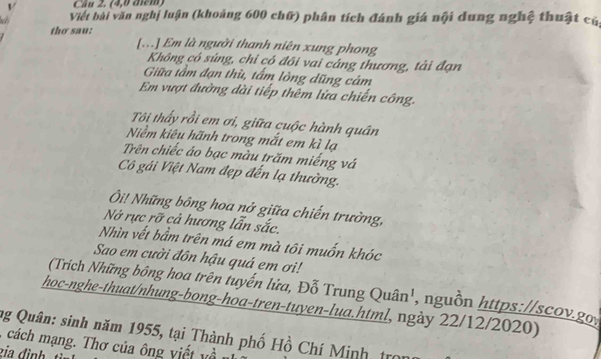 (4,0 điểm) 
Viếi bài văn nghị luận (khoảng 600 chữ) phân tích đánh giá nội dung nghệ thuật cú, 
thơ sau: 
[...] Em là người thanh niên xung phong 
Không có súng, chỉ có đôi vai cáng thương, tải đạn 
Giữa tầm đạn thù, tấm lòng dũng cảm 
Em vượt đường dài tiếp thêm lửa chiến công. 
Tôi thấy rồi em ơi, giữa cuộc hành quân 
Niềm kiêu hãnh trong mắt em kì lạ 
Trên chiếc áo bạc màu trăm miếng vá 
Cô gái Việt Nam đẹp đến lạ thường. 
Ôi! Những bông hoa nở giữa chiến trường, 
Nở rực rỡ cả hương lẫn sắc. 
Nhìn vết bầm trên má em mà tôi muốn khóc 
Sao em cười đôn hậu quá em ơi! 
(Trích Những bông hoa trên tuyến lửa, Đỗ Trung Quân', nguồn https://scov.goy 
hoc-nghe-thuat/nhung-bong-hoa-tren-tuyen-lua.html, ngày 22/12/2020) 
ng Quân: sinh năm 1955, tại Thành phố Hồ Chí Minh tro 
ác an ơ ủa ng vi v 
zia đình t