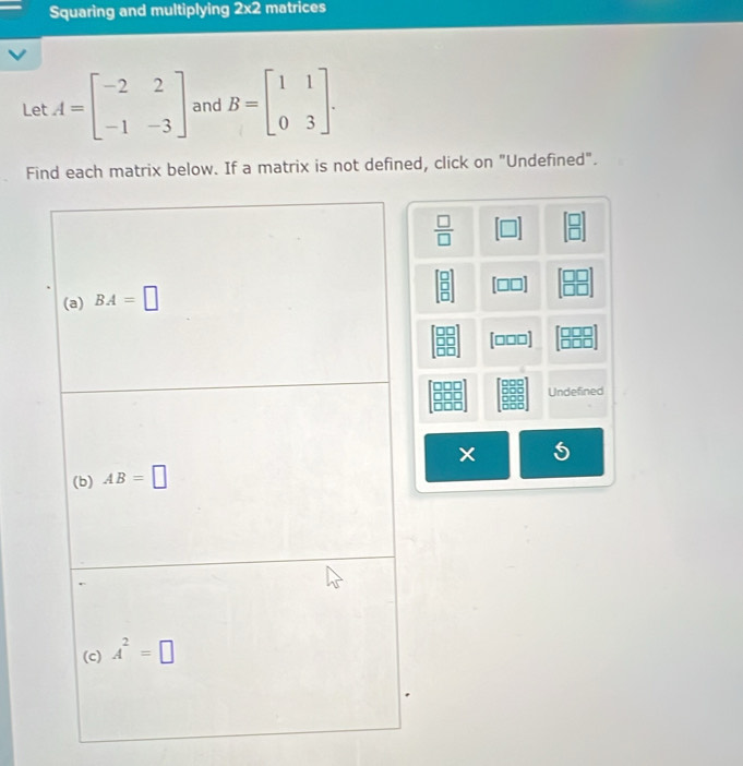 Squaring and multiplying 2* 2 matrices
Let A=beginbmatrix -2&2 -1&-3endbmatrix and B=beginbmatrix 1&1 0&3endbmatrix .
Find each matrix below. If a matrix is not defined, click on "Undefined".
 □ /□   [□ ] beginarrayr □  □ endarray
beginbmatrix □  □  □ endbmatrix beginbmatrix □ □  □ □ endbmatrix
[□□□] beginbmatrix □ □ □  □ □ □ endbmatrix
Undefined
5