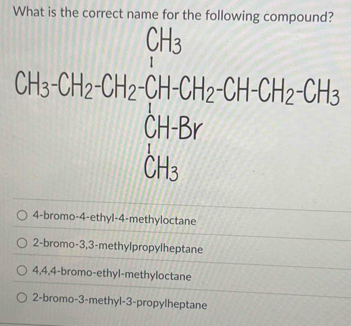 What is the correct name for the following compound?
CH_2Cl)=O_2beginvmatrix CH_3 CH_3OHendvmatrix +Cl-CHCl-CH_2ClO+Cl-CH_3
frac □ 
4-bromo-4-ethyl-4-methyloctane
2-bromo-3,3-methylpropylheptane
4,4,4-bromo-ethyl-methyloctane
2-bromo- 3 -methyl-3-propylheptane