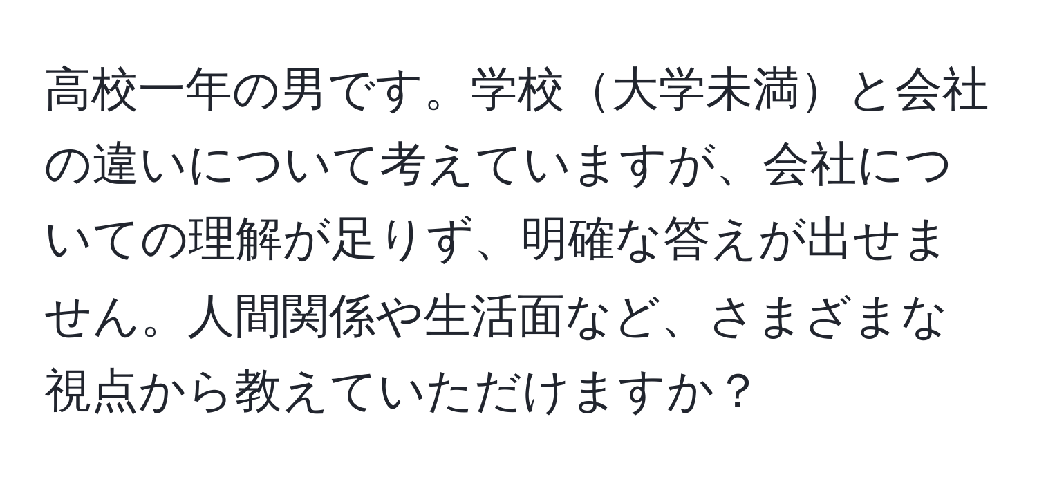 高校一年の男です。学校大学未満と会社の違いについて考えていますが、会社についての理解が足りず、明確な答えが出せません。人間関係や生活面など、さまざまな視点から教えていただけますか？