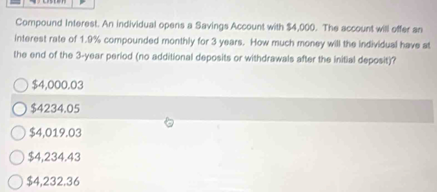 Compound Interest. An individual opens a Savings Account with $4,000. The account will offer an
interest rate of 1.9% compounded monthly for 3 years. How much money will the individual have at
the end of the 3-year period (no additional deposits or withdrawals after the initial deposit)?
$4,000.03
$4234.05
$4,019.03
$4,234.43
$4,232.36