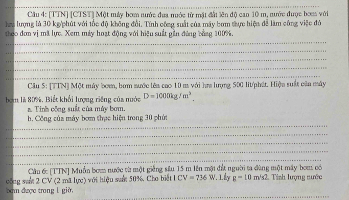 [TTN] [CTST] Một máy bơm nước đưa nước từ mặt đất lên độ cao 10 m, nước được bơm với 
lưu lượng là 30 kg /phút với tốc độ không đổi. Tính công suất của máy bơm thực hiện để làm công việc đó 
theo đơn vị mã lực. Xem máy hoạt động với hiệu suất gần đúng bằng 100%. 
_ 
_ 
_ 
_ 
_ 
Câu 5: [TTN] Một máy bơm, bơm nước lên cao 10 m với lưu lượng 500 lít /phút. Hiệu suất của máy 
bơm là 80%. Biết khối lượng riêng của nước D=1000kg/m^3. 
a. Tính công suất của máy bơm. 
_ 
b. Công của máy bơm thực hiện trong 30 phút 
_ 
_ 
_ 
_ 
Câu 6: [TTN] Muốn bơm nước từ một giếng sâu 15 m lên mặt đất người ta dùng một máy bơm có 
công suất 2 CV (2 mã lực) với hiệu suất 50%. Cho biết 1CV=736W *. Lấy g=10m/s2 :. Tính lượng nước 
_ 
bơm được trong 1 giờ.