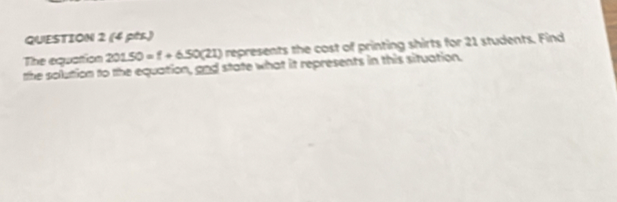 (4 pès.) 
The equation 20150=f+650(21) represents the cost of printing shirts for 21 students. Find 
the solution to the equation, and state what it represents in this situation.