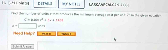 DETAILS MY NOTES LARCAAPCALC2 9.2.006. 
Find the number of units x that produces the minimum average cost per unit overline c in the given equation.
C=0.001x^3+5x+1458
x=□ units
Need Help? Read It Watch It 
Submit Answer