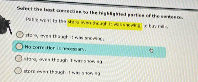 Select the best correction to the highlighted portion of the sentence.
Pablo went to the store even though it was snowing, to buy milk.
store, even though it was snowing,
No correction is necessary.
store, even though it was snowing
store even though it was snowing