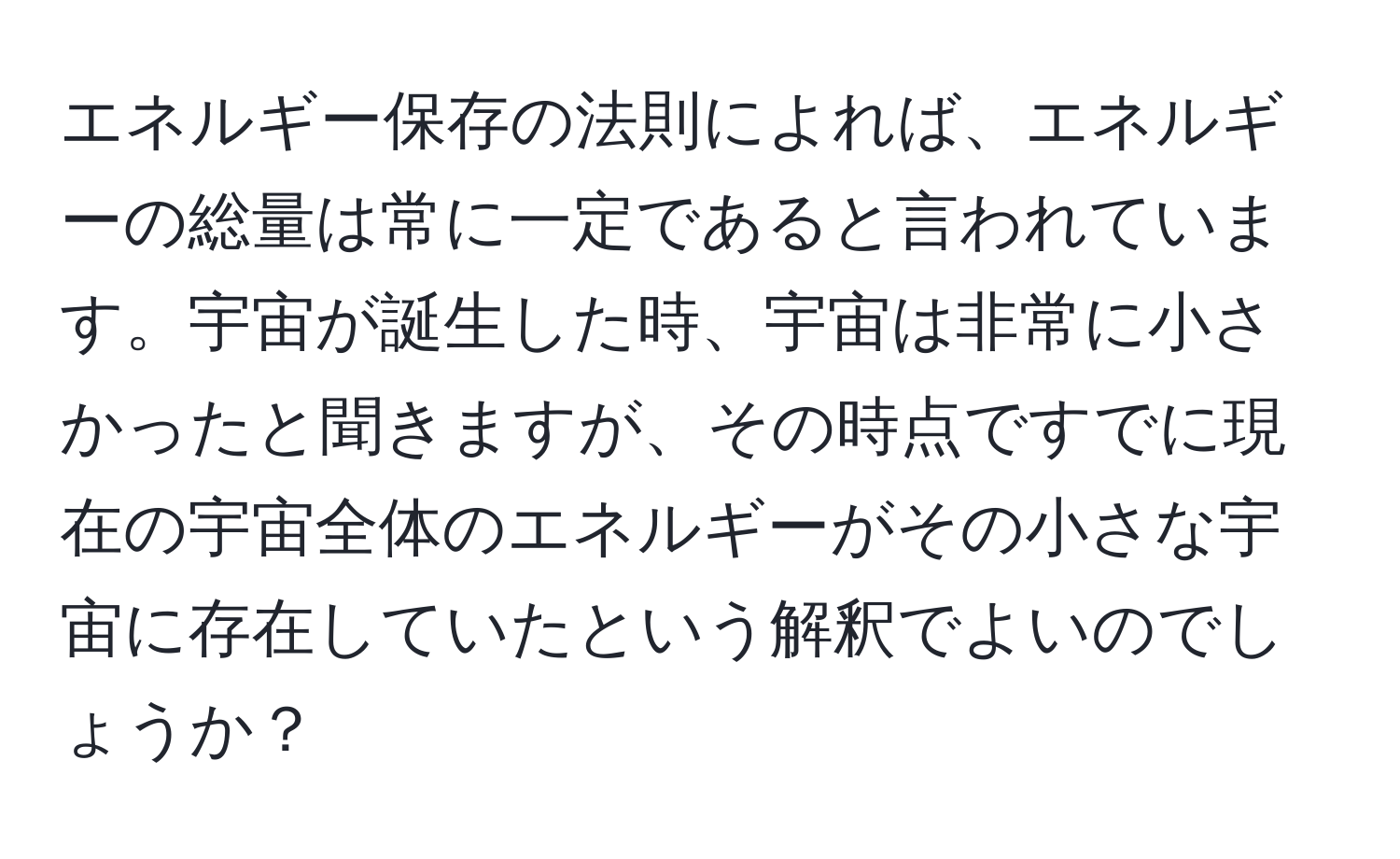 エネルギー保存の法則によれば、エネルギーの総量は常に一定であると言われています。宇宙が誕生した時、宇宙は非常に小さかったと聞きますが、その時点ですでに現在の宇宙全体のエネルギーがその小さな宇宙に存在していたという解釈でよいのでしょうか？