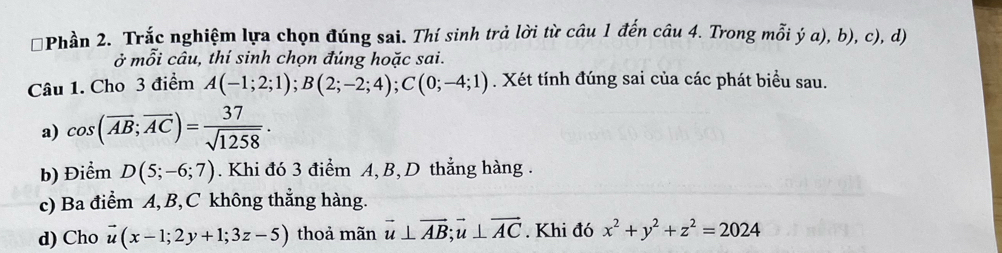 Phần 2. Trắc nghiệm lựa chọn đúng sai. Thí sinh trả lời từ câu 1 đến câu 4. Trong mỗi ý a), b), c), d)
mwidehat O Si câu, thí sinh chọn đúng hoặc sai. 
Câu 1. Cho 3 điểm A(-1;2;1); B(2;-2;4); C(0;-4;1). Xét tính đúng sai của các phát biểu sau. 
a) cos (overline AB;overline AC)= 37/sqrt(1258) ·
b) Điểm D(5;-6;7). Khi đó 3 điểm A, B, D thẳng hàng . 
c) Ba điểm A, B, C không thẳng hàng. 
d) Cho vector u(x-1;2y+1;3z-5) thoả mãn vector u⊥ vector AB; vector u⊥ vector AC.Khi đó x^2+y^2+z^2=2024