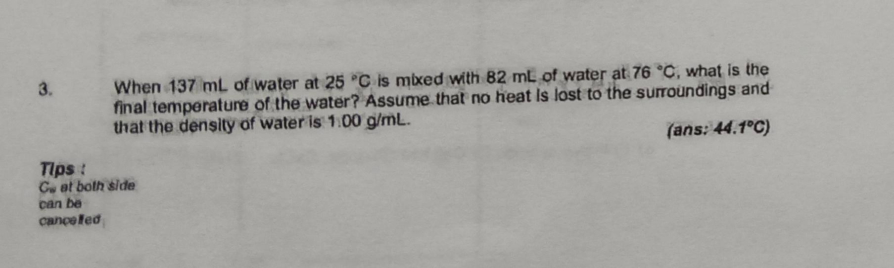 When 137 mL of water at 25°C is mixed with 82 mL of water at 76°C , what is the 
final temperature of the water? Assume that no heat is lost to the surroundings and 
that the density of water is 1:00 g/mL. 
(ans: 44.1°C)
Tips :
C_w at both side 
can be 
cancelled