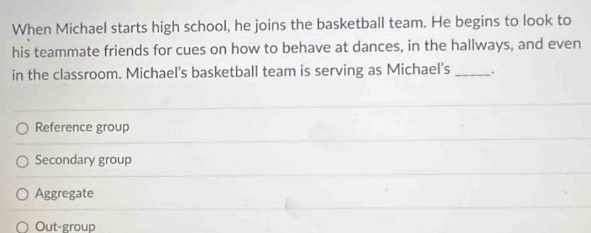 When Michael starts high school, he joins the basketball team. He begins to look to
his teammate friends for cues on how to behave at dances, in the hallways, and even
in the classroom. Michael’s basketball team is serving as Michael’s _.
Reference group
Secondary group
Aggregate
Out-group