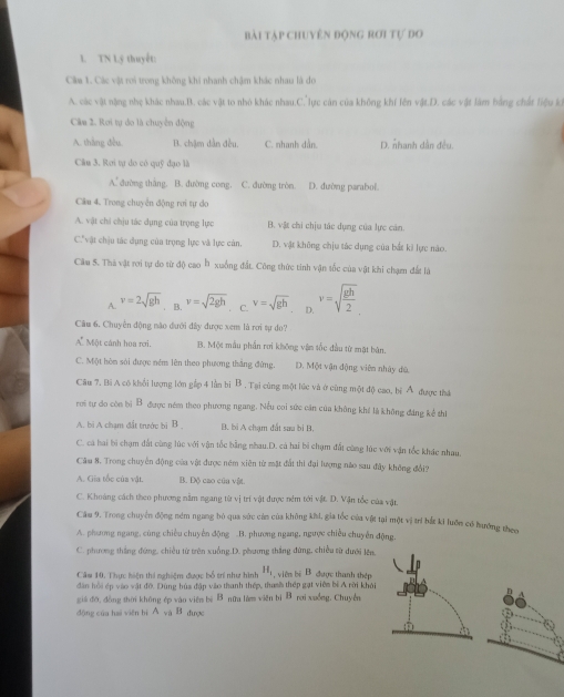 bài tập chuyên động rơi tự do
1. TN Lý thuyết:
Câm 1. Các vật roi trong không khi nhanh chậm khác nhau là đo
A. các vật nặng nhẹ khác nhau.B. các vật to nhỏ khác nhau.C.lực cán của không khí lên vật.D. các vật làm bằng chất liệu ký
Câm 2. Rơi tự do là chuyên động
A. thắng đều. B. chậm dẫn đều. C. nhanh dẫn. D. nhanh dàn đều.
Câu 3. Rơi tự do có quỹ đạo là
A. đường thắng. B. đường cong. C. đường tròn D. dường parabol.
Câu 4. Trong chuyển động rơi tự do
A. vật chỉ chịu tác dụng của trọng lực B. vật chi chịu tác dụng của lực cản.
C" vật chịu tác dụng của trọng lực và lực cản. D. vật không chịu tác dụng của bắt ki lực nào.
Câu 5. Thà vật rợi tự do từ độ cao b xuống đất. Công thức tinh vận tốc của vật khi chạmn đất là
A. v=2sqrt(gh). B. v=sqrt(2gh) C. v=sqrt(gh) D. v=sqrt(frac gh)2
Cầu 6. Chuyển động nào đưới đây được xem là rơi sự do?
A  Một cánh hoa rơi. B. Một mẫu phần rơi không vận tốc đầu từ mặt bản.
C. Một hòn sải được ném lên theo phương thắng đứng. D. Một vận động viên nhày dù
Câu 7, Bi A có khổi lượng lớn gắp 4 lần bi B . Tại cùng một lúc và ở cùng một độ cao, hì A được tha
rơi tự do còn bị B được ném theo phương ngang. Nếu coi sức căn của không khi là không đáng kể thi
A. bì A chạm đất trước bị B B. bi A chạm đất sau bì B.
C. ca hai bi chạm đất cùng lúc với vận tốc bằng nhau.D. cá hai bi chạm đất cùng lúc với vận tốc khác nhau.
Cầm 8. Trong chuyền động của vật được ném xiên từ mặt đất thì đại lượng năo sau đây không đổi?
A. Gia tốc của vật. B. Độ cao cún vật.
C. Khoảng cách theo phương nằm ngang từ vị trí vật được nêm tới vật. D. Vận tốc của vật.
Câu 9. Trong chuyển động ném ngang bỏ qua sức cán của không khi, gia tốc của vật tại một vị trí hắt ki luớn có hướng theo
A. phương ngang, cũng chiếu chuyển động B. phương ngang, ngược chiều chuyễn động.
C. phương thắng đứng, chiều từ trên xuống.D. phương thắng đứng, chiều từ dưới lên,
Cầm 10. Thực hiện thi nghiệm được bổ trí như hình H_1 viêm bệ B. được thanh thép
dân hồi ép vào vật độ. Dùng búa đập vào thanh thép, thanh thép gạt viên bị A rời khải
giá đỡ, dòng shời không ép vào viên bì B nữu làm viên bì B rơi xuồng. Chuyển
dộng của hai viên bì A và B được
