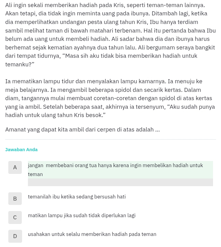 Ali ingin sekali memberikan hadiah pada Kris, seperti teman-teman lainnya.
Akan tetapi, dia tidak ingin meminta uang pada ibunya. Ditambah lagi, ketika
dia memperlihatkan undangan pesta ulang tahun Kris, Ibu hanya terdiam
sambil melihat taman di bawah matahari terbenam. Hal itu pertanda bahwa Ibu
belum ada uang untuk membeli hadiah. Ali sadar bahwa dia dan ibunya harus
berhemat sejak kematian ayahnya dua tahun lalu. Ali bergumam seraya bangkit
dari tempat tidurnya, “Masa sih aku tidak bisa memberikan hadiah untuk
temanku?”
Ia mematikan lampu tidur dan menyalakan lampu kamarnya. Ia menuju ke
meja belajarnya. Ia mengambil beberapa spidol dan secarik kertas. Dalam
diam, tangannya mulai membuat coretan-coretan dengan spidol di atas kertas
yang ia ambil. Setelah beberapa saat, akhirnya ia tersenyum, “Aku sudah punya
hadiah untuk ulang tahun Kris besok.”
Amanat yang dapat kita ambil dari cerpen di atas adalah ...
Jawaban Anda
A jangan membebani orang tua hanya karena ingin membelikan hadiah untuk
teman
B temanilah ibu ketika sedang bersusah hati
C matikan lampu jika sudah tidak diperlukan lagi
D usahakan untuk selalu memberikan hadiah pada teman