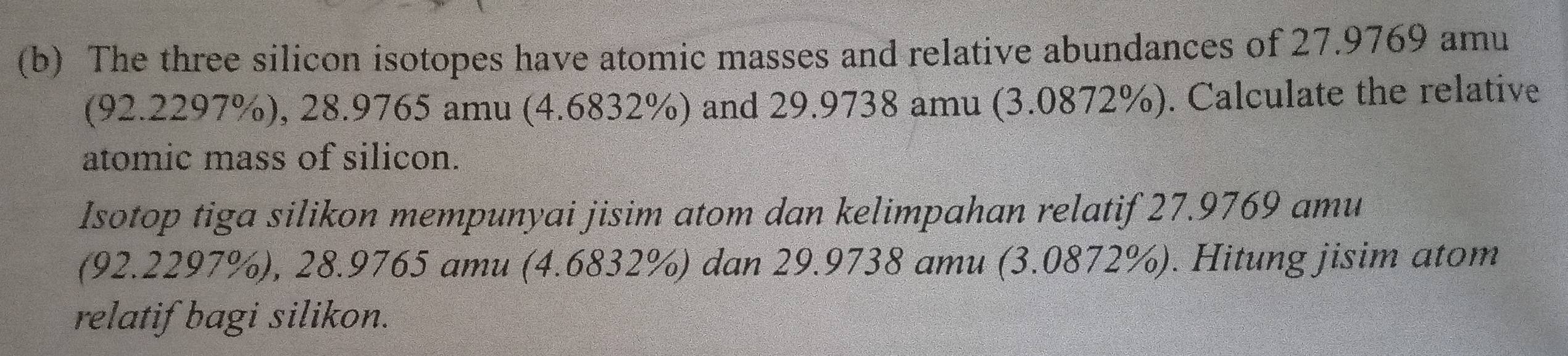 The three silicon isotopes have atomic masses and relative abundances of 27.9769 amu 
(92.2297%), 28.9765 amu (4.6832%) and 29.9738 amu (3.0872%). Calculate the relative 
atomic mass of silicon. 
Isotop tiga silikon mempunyai jisim atom dan kelimpahan relatif 27.9769 amu 
(92.2297%), 28.9765 amu (4.6832%) dan 29.9738 amu (3.0872%). Hitung jisim atom 
relatif bagi silikon.