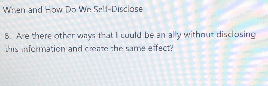 When and How Do We Self-Disclose 
6. Are there other ways that I could be an ally without disclosing 
this information and create the same effect?