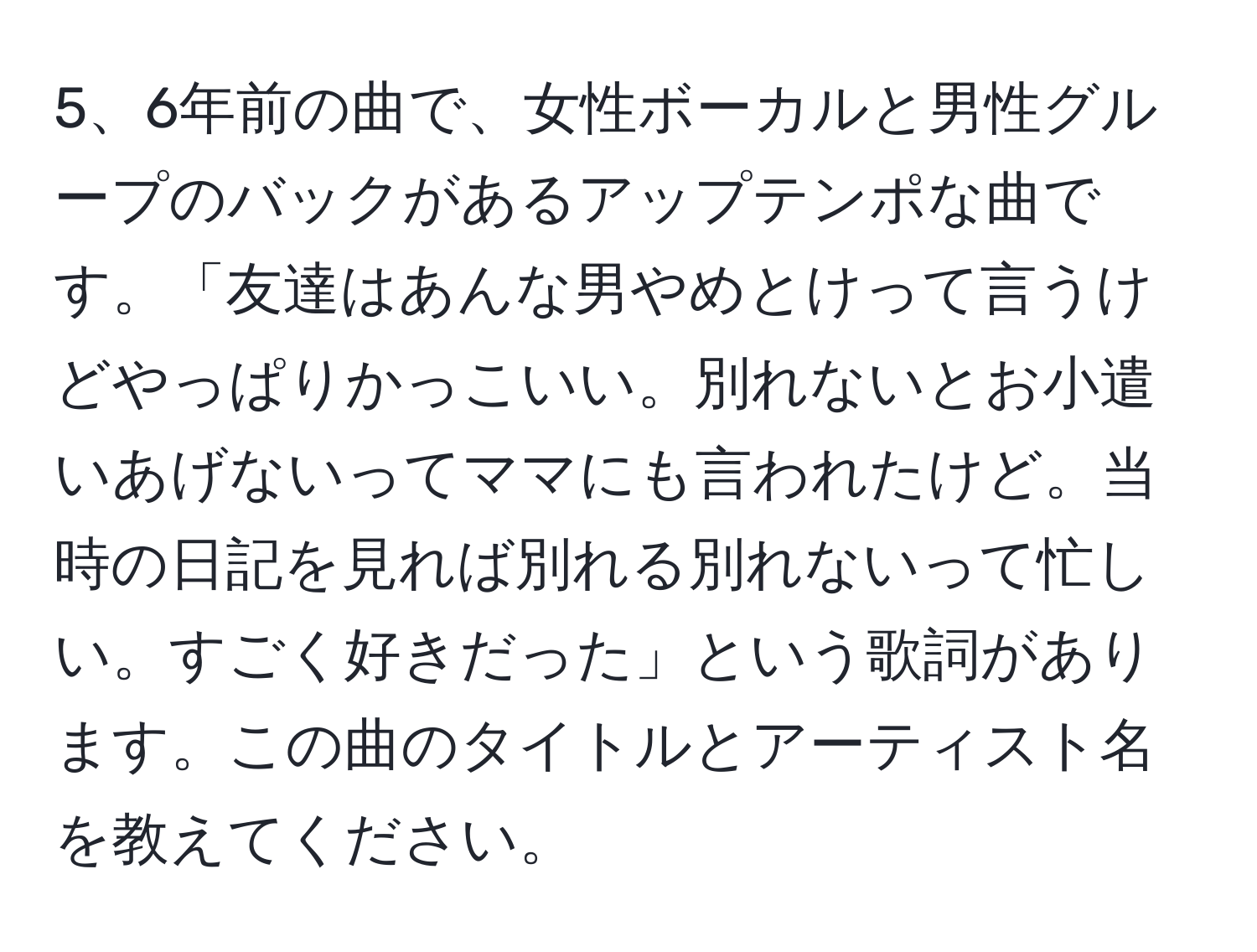 6年前の曲で、女性ボーカルと男性グループのバックがあるアップテンポな曲です。「友達はあんな男やめとけって言うけどやっぱりかっこいい。別れないとお小遣いあげないってママにも言われたけど。当時の日記を見れば別れる別れないって忙しい。すごく好きだった」という歌詞があります。この曲のタイトルとアーティスト名を教えてください。