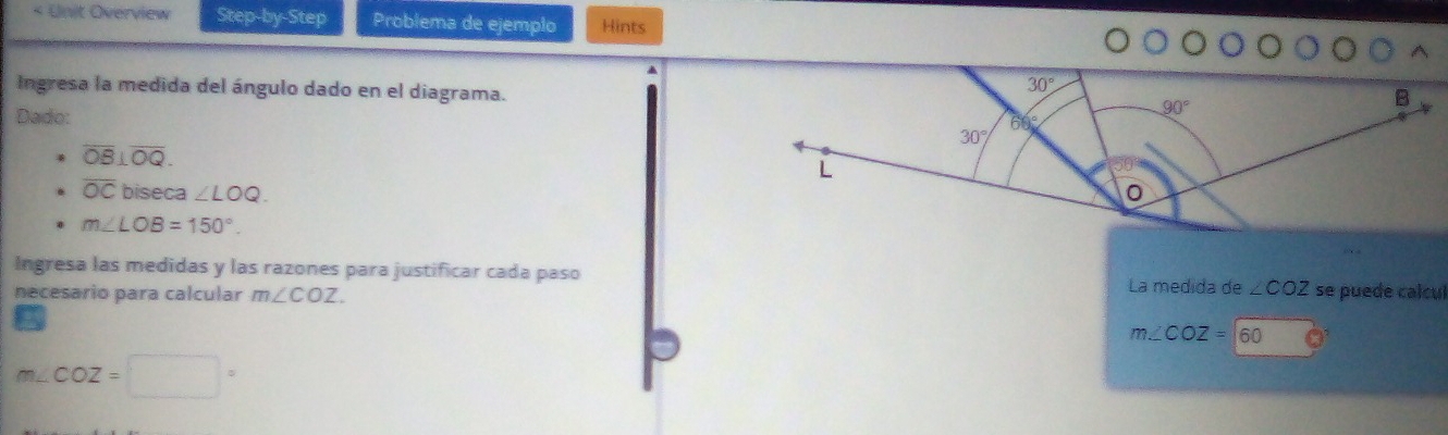 < Unit Overview Step-by-Step Problema de ejemplo Hints 
Ingresa la medida del ángulo dado en el diagrama.
30°
B
Dado:
90°
66
30°
overline OB⊥ overline OQ. 
L
overline OC biseca ∠ LOQ.
m∠ LOB=150°. 
Ingresa las medidas y las razones para justificar cada paso La medida de ∠ COZ
necesario para calcular m∠ COZ. se puede calcul
m∠ COZ=60
m∠ COZ=□°