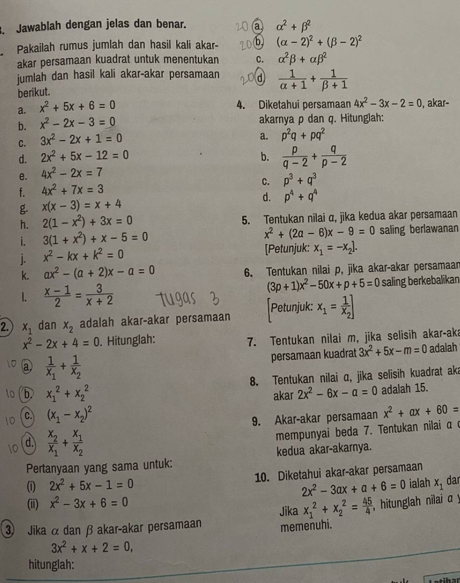 Jawablah dengan jelas dan benar. a alpha^2+beta^2
Pakailah rumus jumlah dan hasil kali akar- b (alpha -2)^2+(beta -2)^2
akar persamaan kuadrat untuk menentukan C. alpha^2beta +alpha beta^2
jumlah dan hasil kali akar-akar persamaan d  1/alpha +1 + 1/beta +1 
berikut.
4. Diketahui persamaan 4x^2-3x-2=0
a. x^2+5x+6=0 , akar-
b. x^2-2x-3=0 akarnya p dan q. Hitunglah:
C. 3x^2-2x+1=0
a. p^2q+pq^2
d. 2x^2+5x-12=0 b.  p/q-2 + q/p-2 
e. 4x^2-2x=7
C. p^3+q^3
f. 4x^2+7x=3
g. x(x-3)=x+4
d. p^4+q^4
h. 2(1-x^2)+3x=0 5. Tentukan nilai α, jika kedua akar persamaan
x^2+(2a-6)x-9=0
i. 3(1+x^2)+x-5=0 saling berlawanan
j. x^2-kx+k^2=0 [Petunjuk: x_1=-x_2].
k. ax^2-(a+2)x-a=0 6. Tentukan nilai p, jika akar-akar persamaan
(3p+1)x^2-50x+p+5=0
1.  (x-1)/2 = 3/x+2  saling berkebalikan
Petunjuk: x_1=frac 1x_2]
2. x_1 dan x_2 adalah akar-akar persamaan
x^2-2x+4=0. Hitunglah:
7. Tentukan nilai m, jika selisih akar-aka
@ frac 1x_1+frac 1x_2
persamaan kuadrat 3x^2+5x-m=0 adalah
8. Tentukan nilai α, jika selisih kuadrat aka
b x_1^(2+x_2^2
akar 2x^2)-6x-a=0 adalah 15.
c. (x_1-x_2)^2 x^2+ax+60=
9. Akar-akar persamaan
d. frac x_2x_1+frac x_1x_2
mempunyai beda 7. Tentukan nilai α c
kedua akar-akarnya.
Pertanyaan yang sama untuk:
10. Diketahui akar-akar persamaan
(i) 2x^2+5x-1=0 x_1 dar
2x^2-3ax+a+6=0 ialah
(ii) x^2-3x+6=0
Jika x_1^(2+x_2^2=frac 45)4 , hitunglah nilai α y
3) Jika α dan β akar-akar persamaan
memenuhi.
3x^2+x+2=0,
hitunglah: