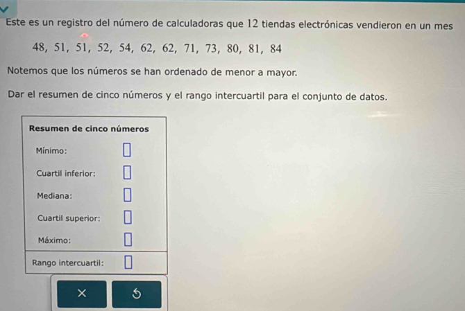 Este es un registro del número de calculadoras que 12 tiendas electrónicas vendieron en un mes
48, 51, 51, 52, 54, 62, 62, 71, 73, 80, 81, 84
Notemos que los números se han ordenado de menor a mayor. 
Dar el resumen de cinco números y el rango intercuartil para el conjunto de datos. 
Resumen de cinco números 
Mínimo: 
Cuartil inferior: 
Mediana: 
Cuartil superior: 
Máximo: 
Rango intercuartil: 
×