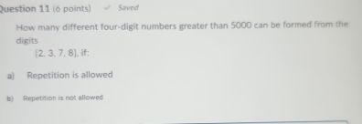 Saved
How many different four-digit numbers greater than 5000 can be formed from the
digits
 2,3,7,8 |. if:
a) Repetition is allowed
b) Repetition is not allowed.