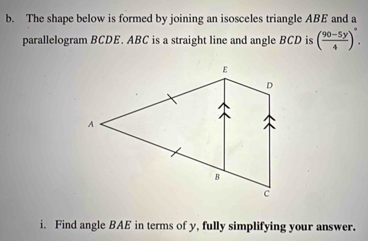 The shape below is formed by joining an isosceles triangle ABE and a 
parallelogram BCDE. ABC is a straight line and angle BCD is ( (90-5y)/4 )^circ . 
i. Find angle BAE in terms of y, fully simplifying your answer.