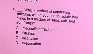 Retchup
4. _Which method of separating
mixtures would you use to isolate iron
filings in a mixture of sand, salt, and
iron filings?
A magnetic attraction
B filtration
C distillation
D evaporation