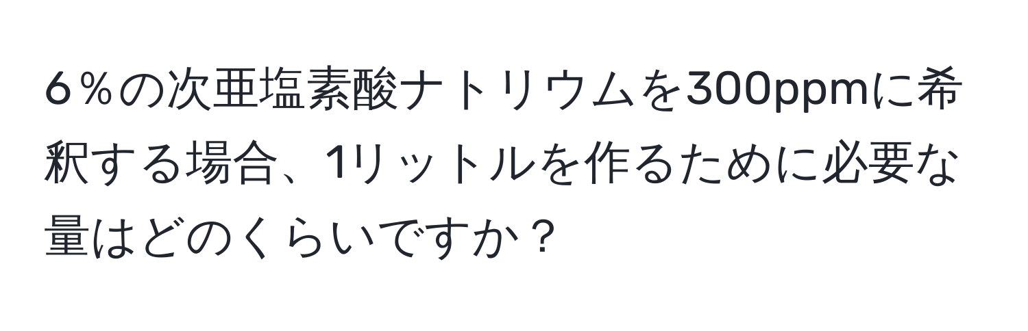 6％の次亜塩素酸ナトリウムを300ppmに希釈する場合、1リットルを作るために必要な量はどのくらいですか？