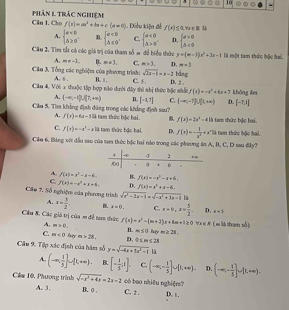 phÀN I. tRÁC nGHIệM
Câu 1. Cho f(x)=ax^2+bx+c(a!= 0). Điều kiện để f(x)≤ 0,forall x∈ R là
A. beginarrayl a<0 △ ≥ 0endarray. . B. beginarrayl a<0 △ ≤ 0endarray. . C. beginarrayl a<0 △ >0endarray. . D. beginarrayl a>0 △ <0endarray.
Câu 2. Tìm tất cả các giá trị của tham số m để biểu thức y=(m-3)x^2+3x-1 là một tam thức bậc hai.
A. m!= -3. B. m!= 3. C. m>3. D. m=3
Câu 3. Tổng các nghiệm của phương trình: sqrt(2x-1)=x-2 bàng
A. 6 . B. 1 . C. 5. D. 2 .
Câu 4. Với x thuộc tập hợp nào dưới đây thì nhị thức bậc nhất f(x)=-x^2+6x+7 không âm
A. (-∈fty ;-1]∪ [7;+∈fty ) B. [-1;7] C. (-∈fty ;-7]∪ [1;+∈fty ) D. [-7;1]
Câu 5. Tìm khẳng định đúng trong các khẳng định sau?
A. f(x)=6x-5 là tam thức bậc hai. B. f(x)=2x^2-4la là tam thức bậc hai.
C. f(x)=-x^3-x là tam thức bậc hai. D. f(x)=- 1/x^2 +x^4 là tam thức bậc hai.
Câu 6. Bảng xét dấu sau của tam thức bậc hai nào trong các phương án A, B, C, D sau đây?
A. f(x)=x^2-x-6.
B. f(x)=-x^2-x+6.
C. f(x)=-x^2+x+6. D. f(x)=x^2+x-6.
Câu 7. Số nghiệm của phương trình sqrt(x^2-2x-1)=sqrt(-x^2+3x-1) là
A. x= 5/2 . B. x=0. C. x=0,x= 5/2 . D. x=5
Câu 8. Các giá trị của m đề tam thức f(x)=x^2-(m+2)x+8m+1≥ 0 forall x∈ R ( m là tham số)
A. m>0.
B. m≤ 0 hay m≥ 28.
C. m<0</tex> hay m>28. D. 0≤ m≤ 28
Câu 9. Tập xác định của hàm số y=sqrt(-4x+5x^2-1) là
A. (-∈fty ; 1/5 ]∪ [1;+∈fty ). B. [- 1/5 ;1]. C. (-∈fty ;- 1/5 ]∪ [1;+∈fty ). D. (-∈fty ;- 1/5 ]∪ [1;+∈fty ).
Câu 10. Phương trình sqrt(-x^2+4x)=2x-2 có bao nhiêu nghiệm?
A. 3 . B. 0 . C. 2 . D. 1.