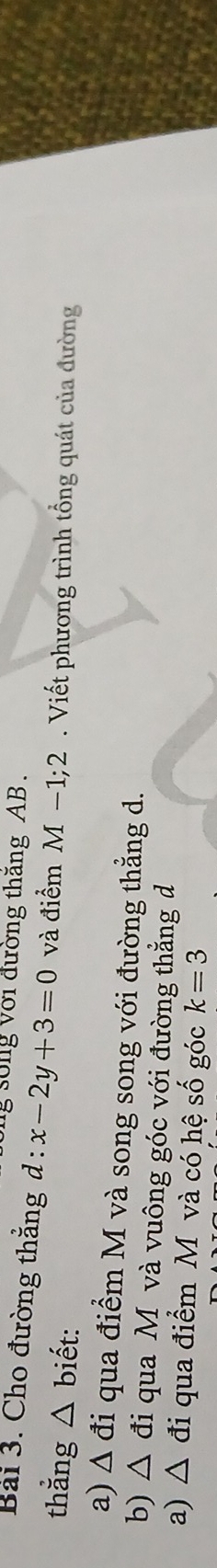 sống với đường thăng AB. 
Bai 3. Cho đường thẳng d:x-2y+3=0 và điểm M-1;2
thẳng △ bihat et : . Viết phương trình tổng quát của đường 
a) △ di qua điểm M và song song với đường thẳng d. 
b) △ di qua Mộ và vuông góc với đường thẳng đ 
a) △ di qua điểm M và có hệ số góc k=3