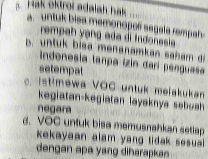 Hak oktroi adalah hak ....
a. untuk bisa memonópoli segala rempah
rempah yạng ada di Indonesia
b. untuk bisa menanamkan saham di
Indonesia tanpa İzin dari penguasa
setempat
c. istimewa VOC untuk melakukan
kegiatan-kēgiatan layaknya sebuah
negara
d. VOC untuk bisa memusnahkan setiap
kekayaan alam yang tidak sesual .
dengan apa yang diharapkan