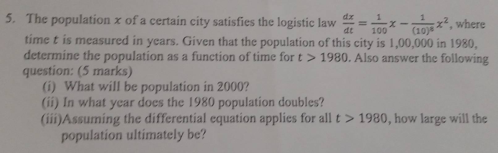 The population x of a certain city satisfies the logistic law  dx/dt = 1/100 x-frac 1(10)^8x^2 , where 
time t is measured in years. Given that the population of this city is 1,00,000 in 1980, 
determine the population as a function of time for t>1980. Also answer the following 
question: (5 marks) 
(i) What will be population in 2000? 
(ii) In what year does the 1980 population doubles? 
(iii)Assuming the differential equation applies for all t>1980 , how large will the 
population ultimately be?