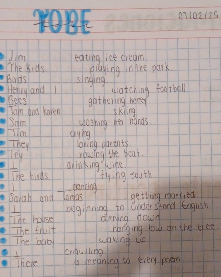 07102125 
Jim 
eating ice cream 
The Kids playing in the park. 
birds singing 
Henry and watching football 
Bees gathering honey 
Tom and karen skiing 
Sam washing her hands. 
lim crying 
They loving parents. 
Tey rowing the boat. 
I dvinking wine. 
The birds flying sooth. 
dancing 
Savah and Tomas getting married. 
I beginning to understand English 
The house oirning down. 
The fruit hanging low on the tree. 
The baby 
waking up. 
crawiling.
 1/1h  ele a meaning to every poem