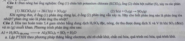 Đun nóng hai ổng nghiệm: Ông (1) chứa bột potassium chlorate (KClO_3) , ổng (2) chứa bột sulfur (S), xảy ra các phản 
ứng: 
(1) 3KClO_3(s)to 2KCl(s)+3O_2(g) (2) S(s)+O_2(g)to SO_2(g)
Khi ngừng đun, ở ổng (1) phản ứng dừng lại, ở ong(2) phản ứng vẫn xảy ra. Hãy cho biết phản ứng nào là phản ứng tỏa 
nhiệt? phản ứng nào là phản ứng thu nhiệt? 
Câu 2. Hòa tan hoàn toàn 5, 4 gam nhôm bằng dung dịch H_2SO_4dJc , nóng, dư thu được dung dịch X và V lít khí SO_2 (đktc) 
và m (g) muối khan. Phương trình phản ứng như sau:
Al+H_2SO_44degto Al_2(SO_4)_3+SO_2+H_2O
a. Lập PTHH theo phương pháp thăng bằng electron, chỉ rõ chất khử, chất oxi hóa, quá trình oxi hóa, quá trình khử.