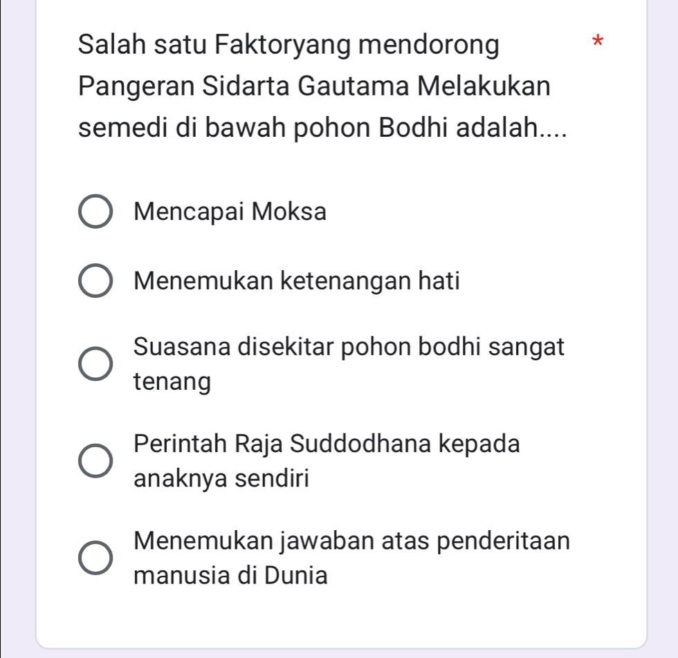 Salah satu Faktoryang mendorong
*
Pangeran Sidarta Gautama Melakukan
semedi di bawah pohon Bodhi adalah....
Mencapai Moksa
Menemukan ketenangan hati
Suasana disekitar pohon bodhi sangat
tenang
Perintah Raja Suddodhana kepada
anaknya sendiri
Menemukan jawaban atas penderitaan
manusia di Dunia