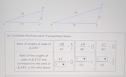 Complete the three pairs of proportions below. 
Ratio of lengths of sides of  AB/AC = 6/5   AB/BC =□  AC/BC =□
△ ABC
Ratio of the lengths of 
sides of △ XYZ that 
correspond to the sides of frac XYboxed ?=□ frac  yYZ=3 frac  ?YZ= 5/2 
△ ABC in the ratio above