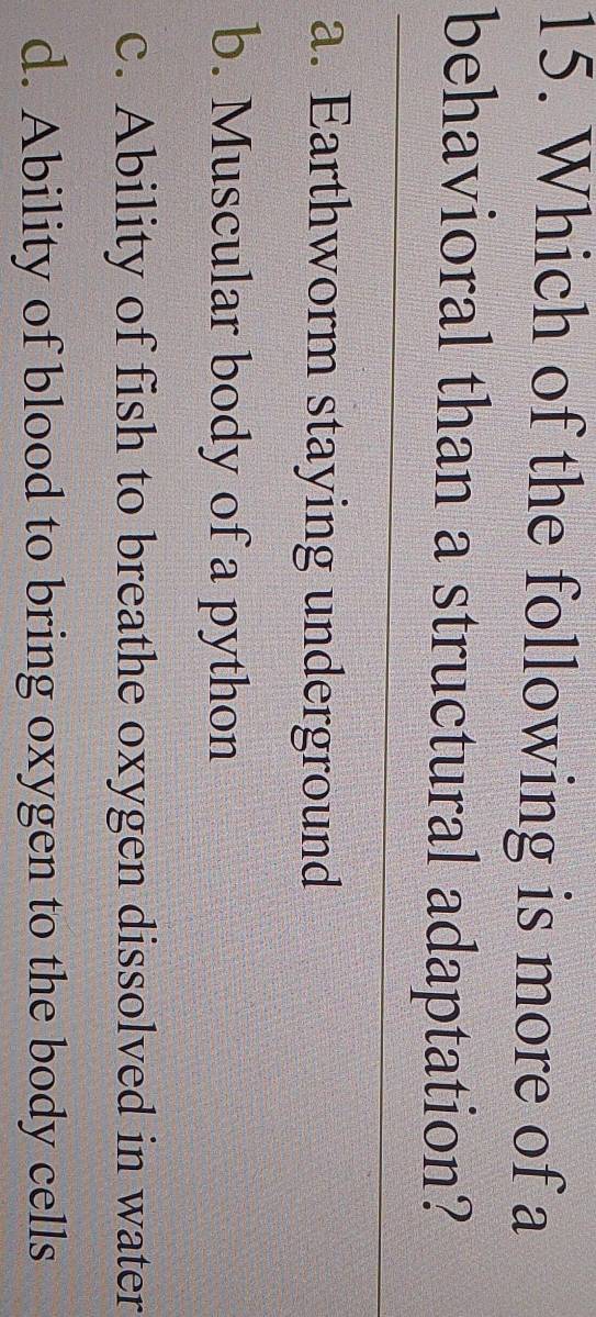 Which of the following is more of a
behavioral than a structural adaptation?
a. Earthworm staying underground
b. Muscular body of a python
c. Ability of fish to breathe oxygen dissolved in water
d. Ability of blood to bring oxygen to the body cells