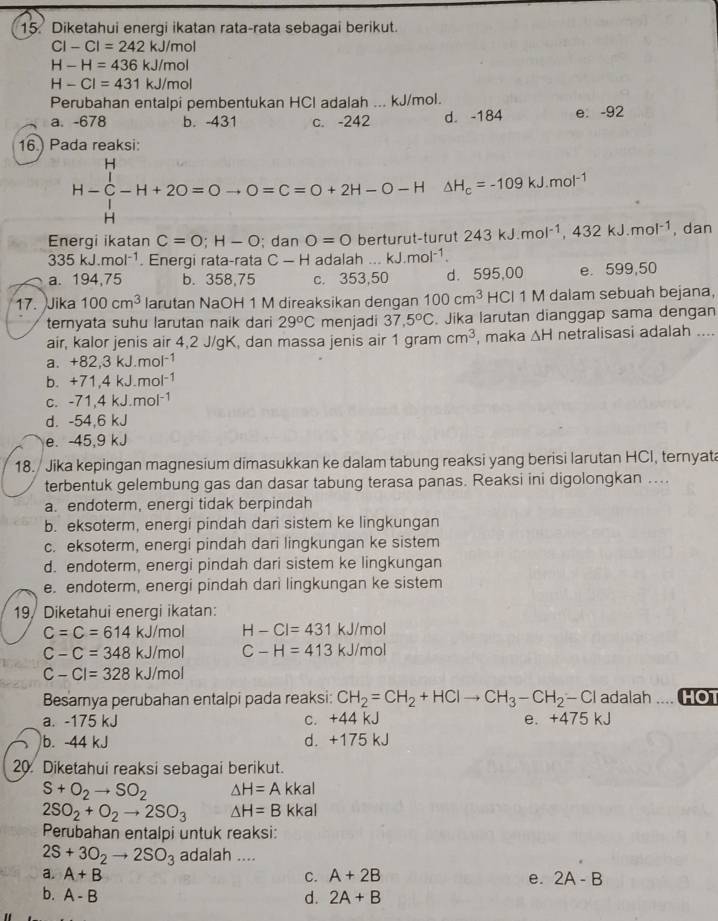 Diketahui energi ikatan rata-rata sebagai berikut.
CI-CI=242kJ/mol
H-H=436kJ/mol
H-Cl=431kJ/mol
Perubahan entalpi pembentukan HCl adalah ... kJ/mol.
a. -678 b. -431 c. -242 d. -184 e. -92
16) Pada reaksi:
H-∈tlimits _H^(H-H+2O=Oto O=C=O+2H-O-HDelta H_c)=-109kJ.mol^(-1)
Energi ikatan C=O;H-O; dan O=0 berturut-turut 243kJ.mol^(-1),432kJ.mol^(-1) , dan
335kJ.mol^(-1). Energi rata-rata C-H adalah ... kJ.mol^(-1).
a. 194,75 b. 358,75 c. 353,50 d. 595,00 e. 599,50
17. Jika 100cm^3 larutan NaOH 1 M direaksikan dengan 100cm^3 HCl 1 M dalam sebuah bejana,
ternyata suhu larutan naik dari 29°C menjadi 37,5°C. Jika larutan dianggap sama dengan
air, kalor jenis air 4,2 J/gK, dan massa jenis air 1 gram cm^3 , maka △ H netralisasi adalah ....
a. +82,3kJ.mol^(-1)
b. +71,4kJ.mol^(-1)
C. -71,4kJ.mol^(-1)
d. -54,6 kJ
e. -45,9 kJ
18. / Jika kepingan magnesium dimasukkan ke dalam tabung reaksi yang berisi larutan HCI, ternyat
terbentuk gelembung gas dan dasar tabung terasa panas. Reaksi ini digolongkan ....
a. endoterm, energi tidak berpindah
b. eksoterm, energi pindah dari sistem ke lingkungan
c. eksoterm, energi pindah dari lingkungan ke sistem
d. endoterm, energi pindah dari sistem ke lingkungan
e. endoterm, energi pindah dari lingkungan ke sistem
19, Diketahui energi ikatan:
C=C=614kJ/mol H-Cl=431kJ/mol
C-C=348kJ/mol C-H=413kJ/mol
C-Cl=328kJ/mol
Besamya perubahan entalpi pada reaksi: CH_2=CH_2+HClto CH_3-CH_2-Cl adalah HOT
a. -175 kJ c. +44 kJ e、 +475kJ
b. -44 kJ d. +175 kJ
20. Diketahui reaksi sebagai berikut.
S+O_2to SO_2 △ H=Akkal
2SO_2+O_2to 2SO_3 △ H=Bkka
Perubahan entalpi untuk reaksi:
2S+3O_2to 2SO_3 adalah ....
a. A+B C. A+2B e. 2A-B
b. A-B d. 2A+B