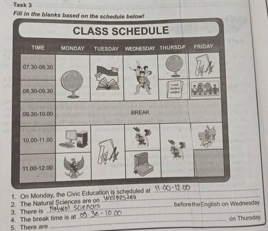 Task 3 
Fill in the blanks based on the schedule below! 
CLASS SCHEDULE 
TIME MONDAY TUESDAY WEDNESDAY THURSDA FRIDAY
07.30 - 08.30
Local
08.30 - 09.30content
subject
09.30 - 10.00 BREAK
10.00 - 11.00
11.00 - 12.00
1. On Monday, the Civic Education is scheduled at 
_ 
_ 
2. The Natural Sciences are on 
_ 
beforetheEnglish on Wednesday. 
3. There is 
4. The break time is at 
5. There are _on Thursday.