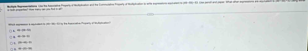 Multiple Representations. Use the Associative Property of Multiplication and the Commutative Property of Multiplication to write expressions equivalent to (49+59)· 53.Use pencil and paper. What other expressions are equivalent to
or both properties? How many can you find in all?
Which expression is equivalent to (49+59)· 53 ry the Associative Property of Multiplication?
A 49· (59· 53)
B. 49+59+53
C (30+40)+53
D. 49* (53+58)