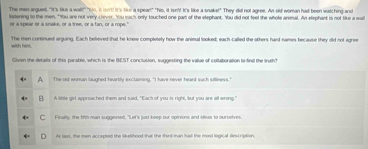 The men argued. "It's like a wall!" "No, it isn't! It's like a spear!" "No, it isn't! It's like a snake!" They did not agree. An old woman had been watching and
listening to the men. "You are not very clever. You each only touched one part of the elephant. You did not feel the whole animal. An elephant is not like a wall
or a spear or a snake, or a tree, or a fan, or a rope."
The men continued arguing. Each believed that he knew completely how the animal looked; each called the others hard names because they did not agree
with him.
Given the details of this parable, which is the BEST conclusion, suggesting the value of collaboration to find the truth?
A The old woman laughed heartily exclaiming, "I have never heard such silliness."
B A little girl approached them and said, "Each of you is right, but you are all wrong."
C Finally, the fifth man suggested, "Let's just keep our opinions and ideas to ourselves.
At last, the men accepted the likelihood that the third man had the most logical description.