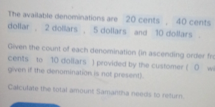 The available denominations are 20 cents , 40 cents
dollar , 2 dollars , 5 dollars and 10 dollars. 
Given the count of each denomination (in ascending order fro 
cents to 10 doliars ) provided by the customer ( 0 wi 
given if the denomination is not present). 
Calculate the total amount Samantha needs to return.