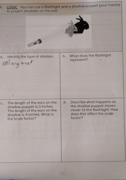 LOGIC You can use a flashlight and a shadow puppet (your hands) 
to project shadows on the wall. 
a. Identify the type of dilation. b. What does the flashlight 
represent? 
c. The length of the ears on the d. Describe what happens as 
shadow puppet is 3 inches. the shadow puppet moves 
The length of the ears on the closer to the flashlight. How 
shadow is 4 inches. What is does this affect the scale 
the'scale factor? factor?