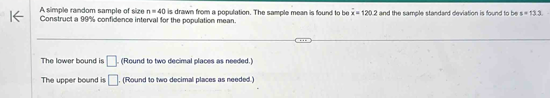 A simple random sample of size n=40 is drawn from a population. The sample mean is found to be overline x=120.2 and the sample standard deviation is found to be s=13.3. 
Construct a 99% confidence interval for the population mean.
The lower bound is □. (Round to two decimal places as needed.)
The upper bound is □. (Round to two decimal places as needed.)