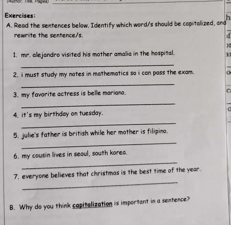 (Author Tite, Pages) 
Exercises: 
h 
A. Read the sentences below. Identify which word/s should be capitalized, and 
rewrite the sentence/s. ) 
)I 
1. mr. alejandro visited his mother amalia in the hospital. 11 
_ 
2. i must study my notes in mathematics so i can pass the exam. 
_ 
3. my favorite actress is belle mariano. 
C 
_ 
4. it's my birthday on tuesday. a 
_ 
_ 
5. julie's father is british while her mother is filipino. 
_ 
6. my cousin lives in seoul, south korea. 
_ 
7. everyone believes that christmas is the best time of the year. 
B. Why do you think capitalization is important in a sentence?