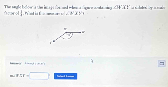 The angle below is the image formed when a figure containing ∠ WXY is dilated by a scale
factor of  1/4 . What is the measure of ∠ WXY ?
Answer Attempt 2 out of 2
m∠ WXY= Submit Answer