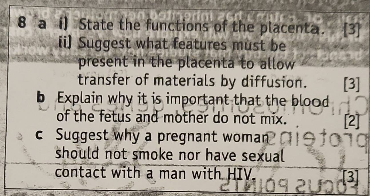 a i) State the functions of the placenta. [3] 
ii) Suggest what features must be 
present in the placenta to allow 
transfer of materials by diffusion. 
[3] 
b Explain why it is important that the blood 
of the fetus and mother do not mix. [2] 
c Suggest why a pregnant woman 
should not smoke nor have sexual 
contact with a man with HIV. 
[3]